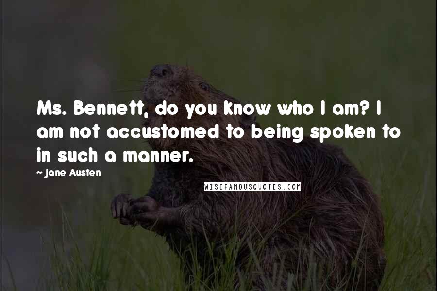 Jane Austen Quotes: Ms. Bennett, do you know who I am? I am not accustomed to being spoken to in such a manner.