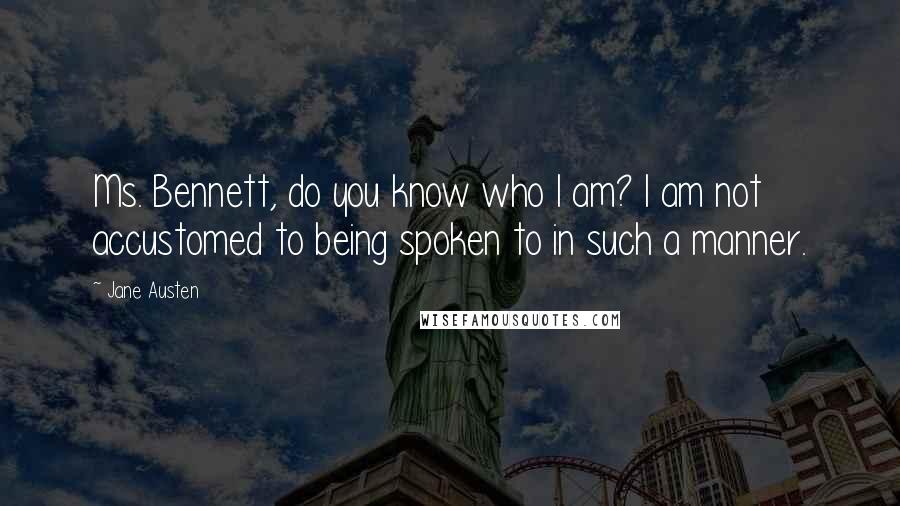 Jane Austen Quotes: Ms. Bennett, do you know who I am? I am not accustomed to being spoken to in such a manner.