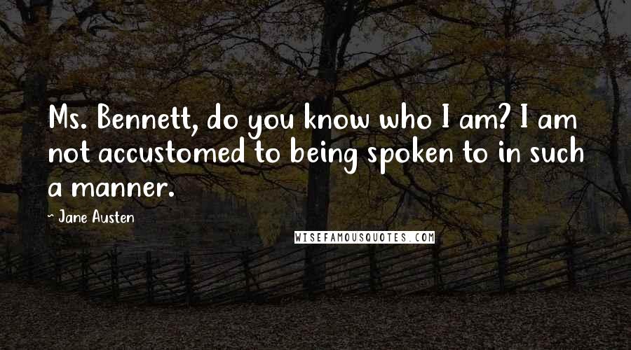 Jane Austen Quotes: Ms. Bennett, do you know who I am? I am not accustomed to being spoken to in such a manner.