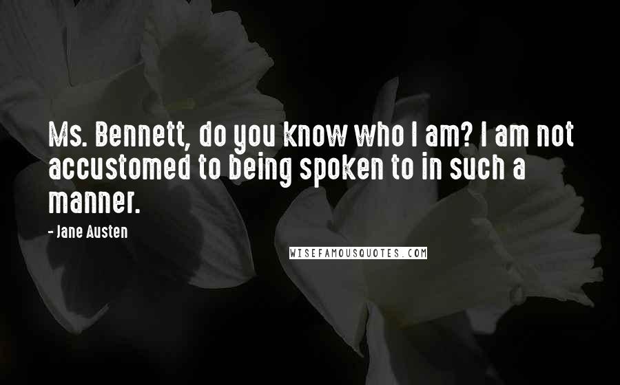 Jane Austen Quotes: Ms. Bennett, do you know who I am? I am not accustomed to being spoken to in such a manner.