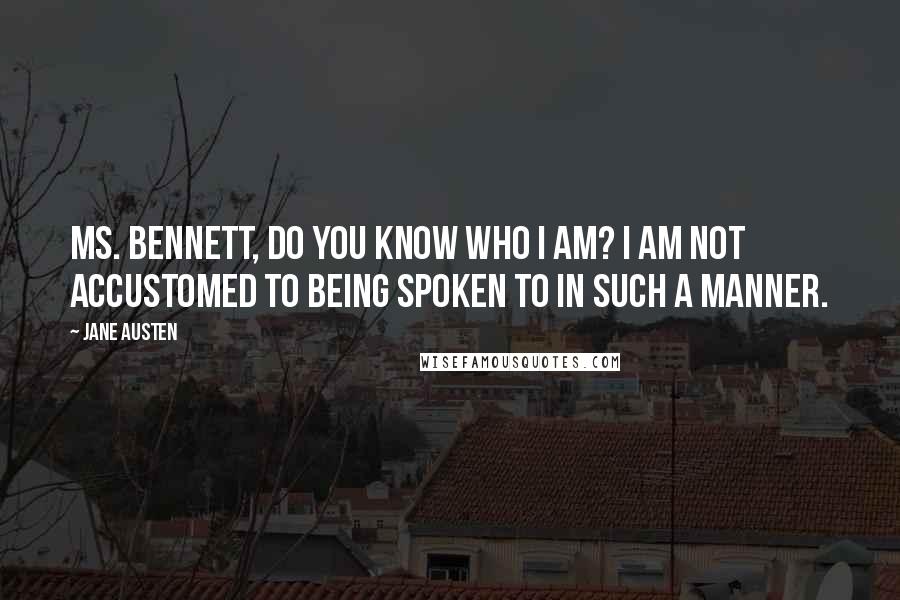 Jane Austen Quotes: Ms. Bennett, do you know who I am? I am not accustomed to being spoken to in such a manner.