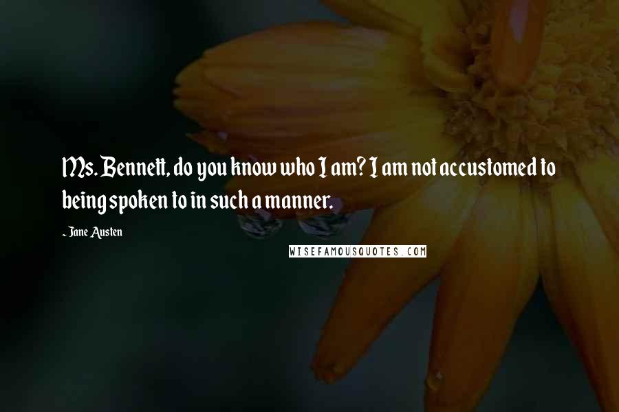 Jane Austen Quotes: Ms. Bennett, do you know who I am? I am not accustomed to being spoken to in such a manner.