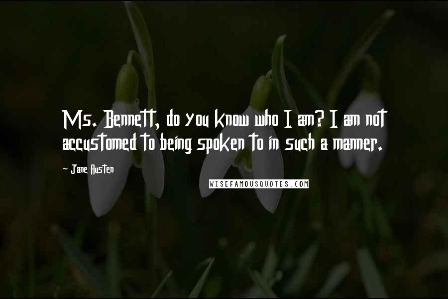Jane Austen Quotes: Ms. Bennett, do you know who I am? I am not accustomed to being spoken to in such a manner.