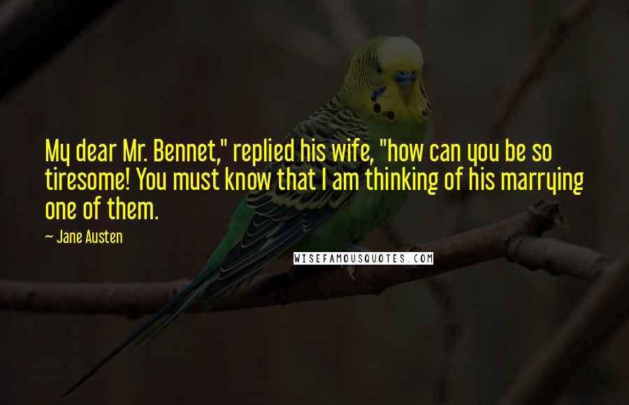 Jane Austen Quotes: My dear Mr. Bennet," replied his wife, "how can you be so tiresome! You must know that I am thinking of his marrying one of them.