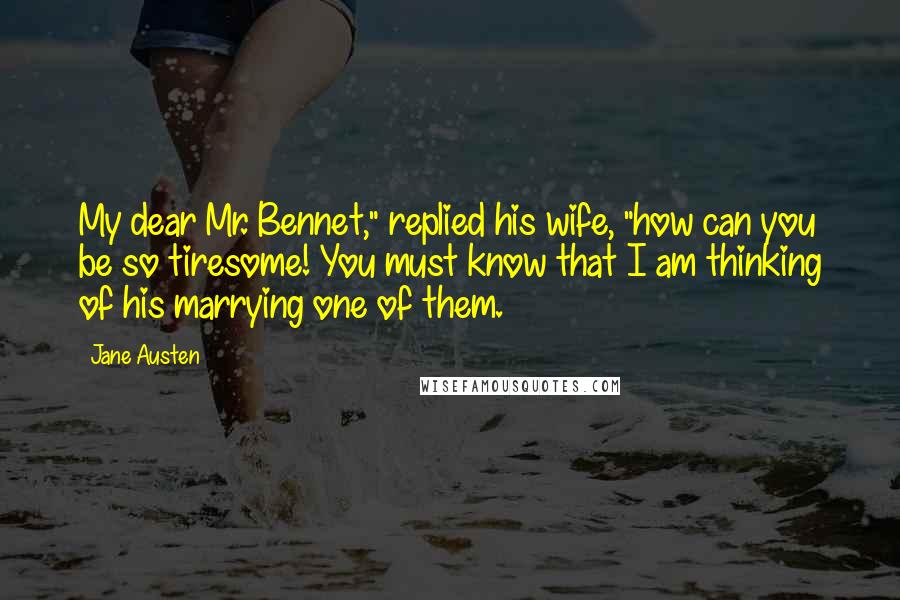 Jane Austen Quotes: My dear Mr. Bennet," replied his wife, "how can you be so tiresome! You must know that I am thinking of his marrying one of them.