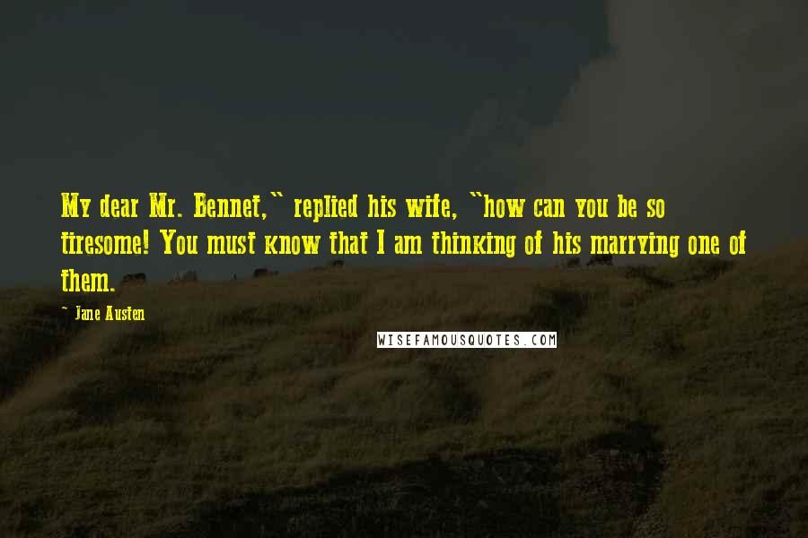 Jane Austen Quotes: My dear Mr. Bennet," replied his wife, "how can you be so tiresome! You must know that I am thinking of his marrying one of them.
