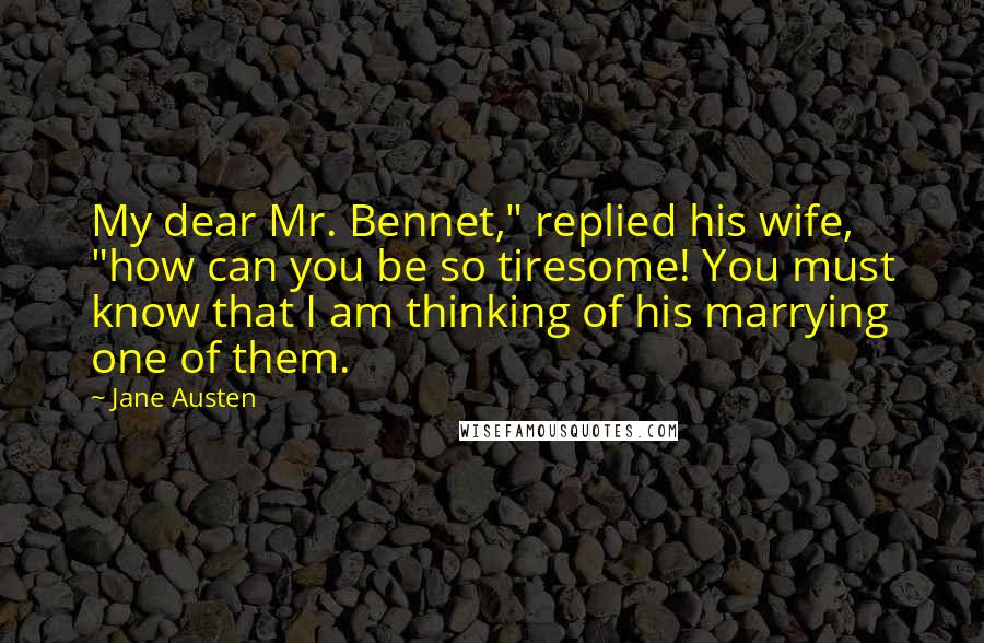 Jane Austen Quotes: My dear Mr. Bennet," replied his wife, "how can you be so tiresome! You must know that I am thinking of his marrying one of them.