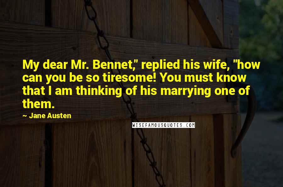 Jane Austen Quotes: My dear Mr. Bennet," replied his wife, "how can you be so tiresome! You must know that I am thinking of his marrying one of them.
