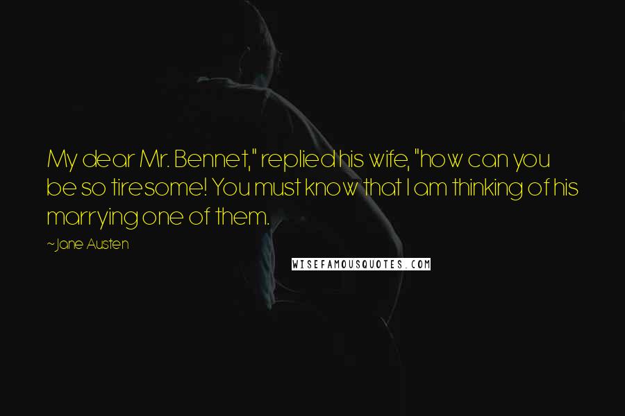 Jane Austen Quotes: My dear Mr. Bennet," replied his wife, "how can you be so tiresome! You must know that I am thinking of his marrying one of them.