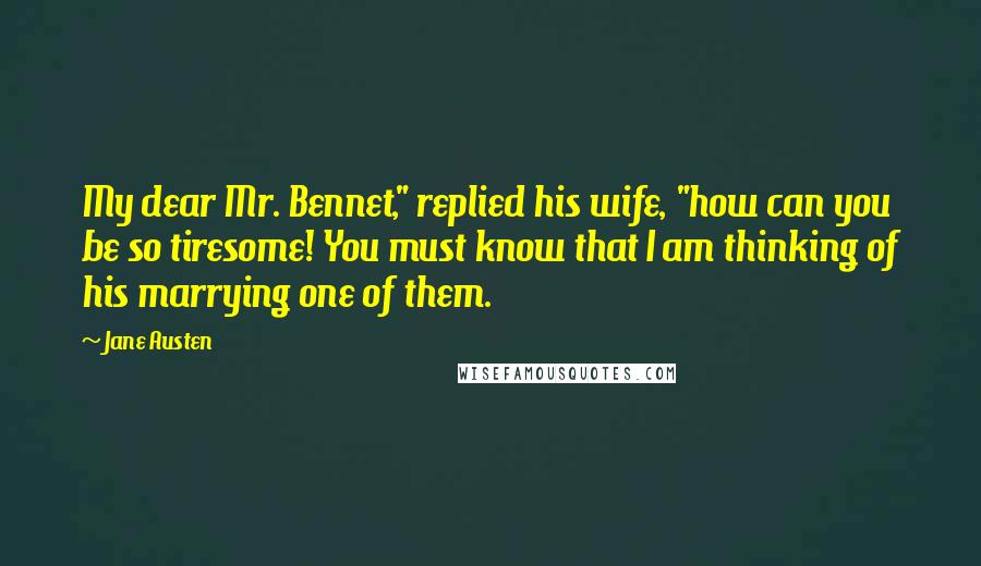 Jane Austen Quotes: My dear Mr. Bennet," replied his wife, "how can you be so tiresome! You must know that I am thinking of his marrying one of them.