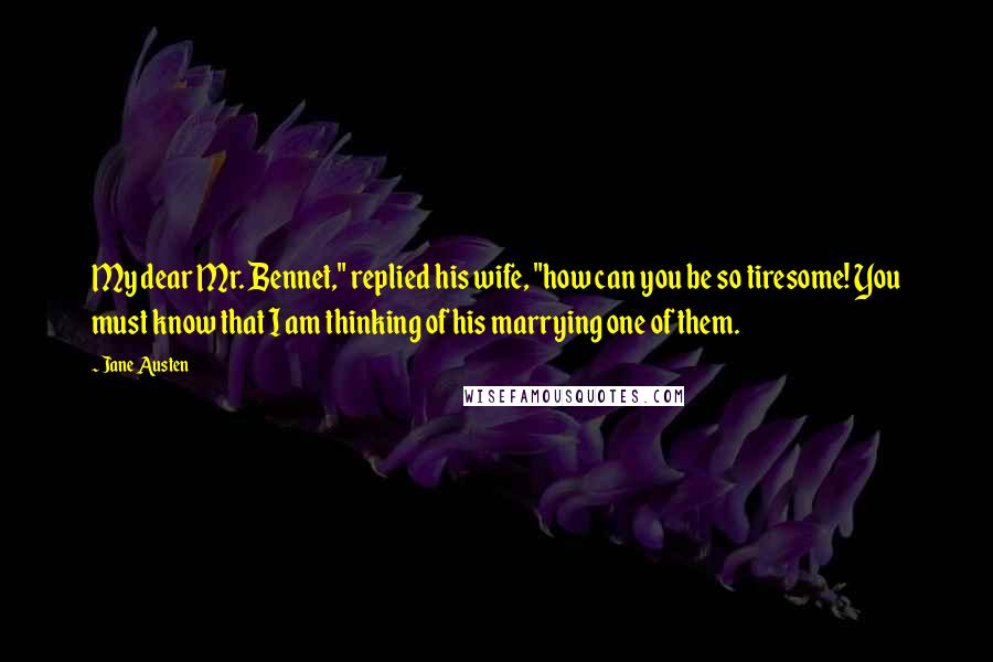 Jane Austen Quotes: My dear Mr. Bennet," replied his wife, "how can you be so tiresome! You must know that I am thinking of his marrying one of them.