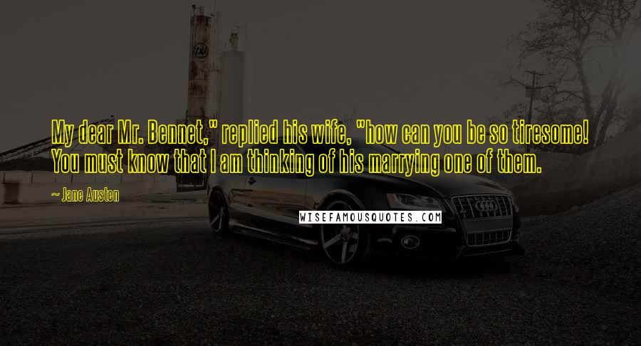Jane Austen Quotes: My dear Mr. Bennet," replied his wife, "how can you be so tiresome! You must know that I am thinking of his marrying one of them.