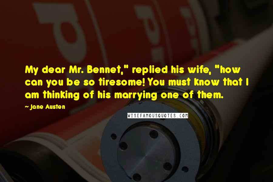 Jane Austen Quotes: My dear Mr. Bennet," replied his wife, "how can you be so tiresome! You must know that I am thinking of his marrying one of them.