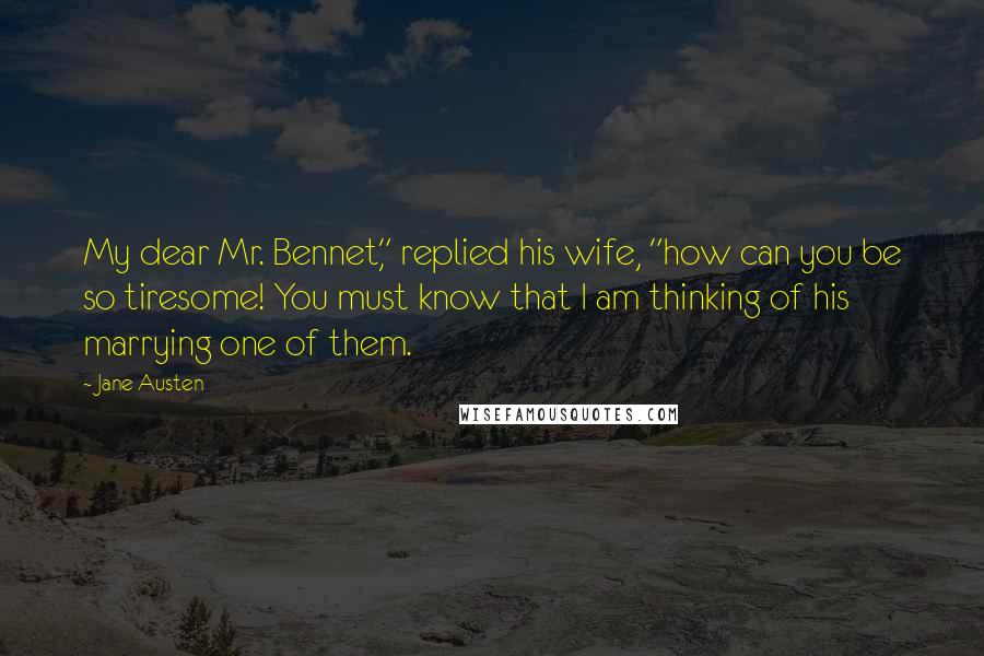 Jane Austen Quotes: My dear Mr. Bennet," replied his wife, "how can you be so tiresome! You must know that I am thinking of his marrying one of them.