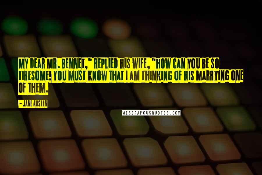 Jane Austen Quotes: My dear Mr. Bennet," replied his wife, "how can you be so tiresome! You must know that I am thinking of his marrying one of them.