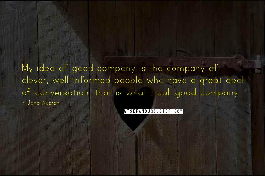 Jane Austen Quotes: My idea of good company is the company of clever, well-informed people who have a great deal of conversation; that is what I call good company.