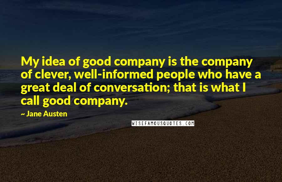 Jane Austen Quotes: My idea of good company is the company of clever, well-informed people who have a great deal of conversation; that is what I call good company.