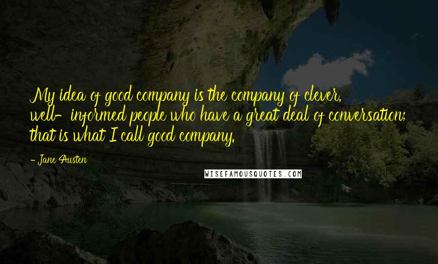 Jane Austen Quotes: My idea of good company is the company of clever, well-informed people who have a great deal of conversation; that is what I call good company.