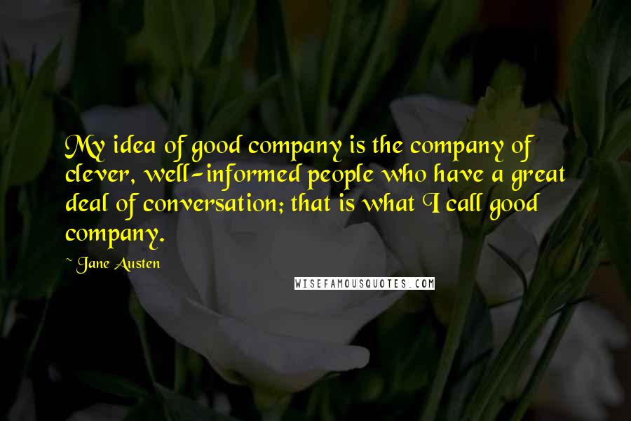 Jane Austen Quotes: My idea of good company is the company of clever, well-informed people who have a great deal of conversation; that is what I call good company.