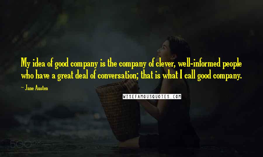 Jane Austen Quotes: My idea of good company is the company of clever, well-informed people who have a great deal of conversation; that is what I call good company.