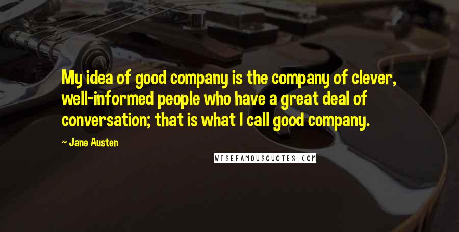 Jane Austen Quotes: My idea of good company is the company of clever, well-informed people who have a great deal of conversation; that is what I call good company.