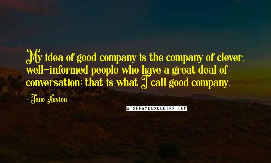 Jane Austen Quotes: My idea of good company is the company of clever, well-informed people who have a great deal of conversation; that is what I call good company.