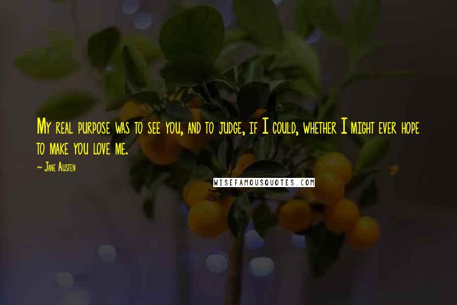 Jane Austen Quotes: My real purpose was to see you, and to judge, if I could, whether I might ever hope to make you love me.