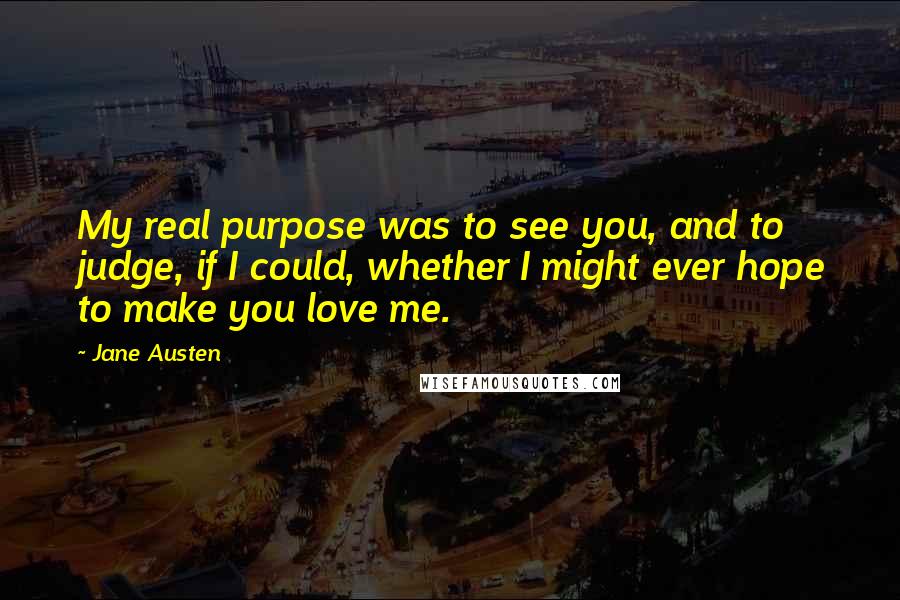 Jane Austen Quotes: My real purpose was to see you, and to judge, if I could, whether I might ever hope to make you love me.