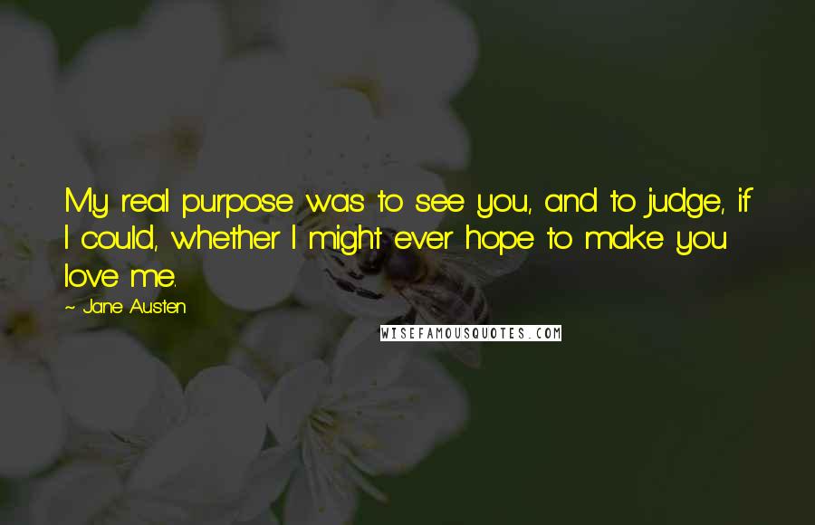 Jane Austen Quotes: My real purpose was to see you, and to judge, if I could, whether I might ever hope to make you love me.