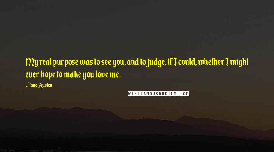 Jane Austen Quotes: My real purpose was to see you, and to judge, if I could, whether I might ever hope to make you love me.