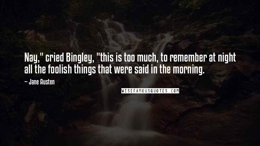 Jane Austen Quotes: Nay," cried Bingley, "this is too much, to remember at night all the foolish things that were said in the morning.