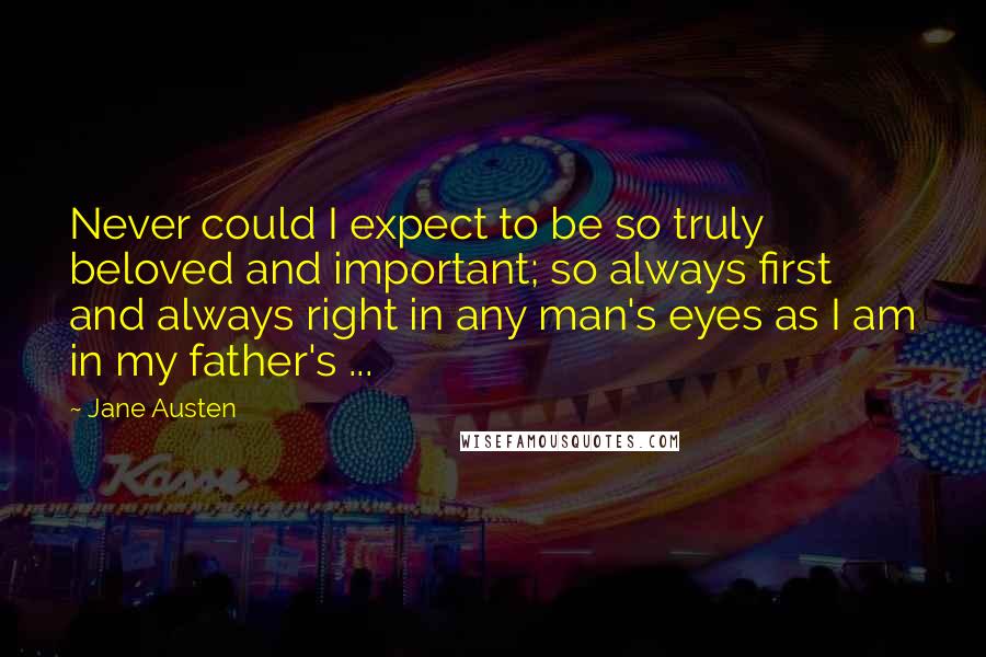 Jane Austen Quotes: Never could I expect to be so truly beloved and important; so always first and always right in any man's eyes as I am in my father's ...