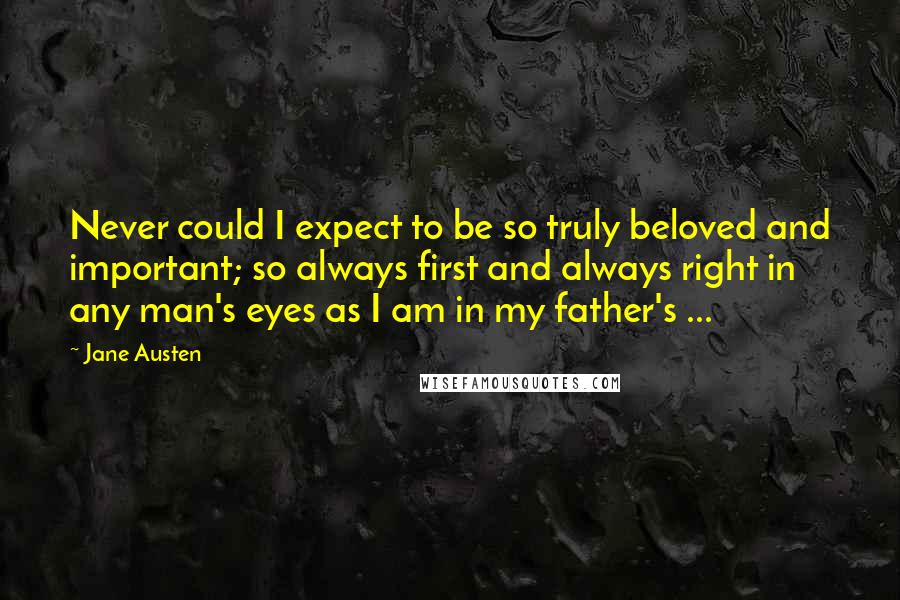 Jane Austen Quotes: Never could I expect to be so truly beloved and important; so always first and always right in any man's eyes as I am in my father's ...