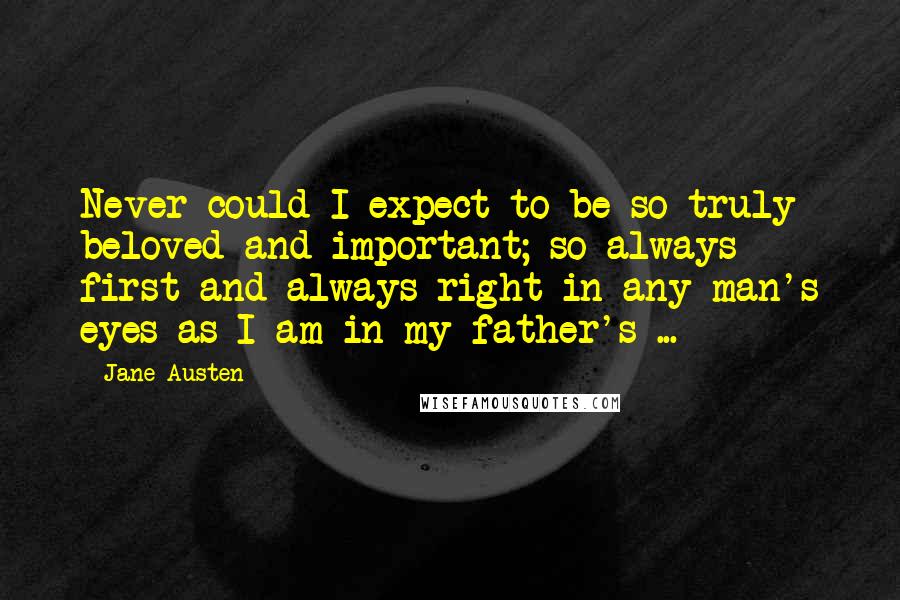 Jane Austen Quotes: Never could I expect to be so truly beloved and important; so always first and always right in any man's eyes as I am in my father's ...