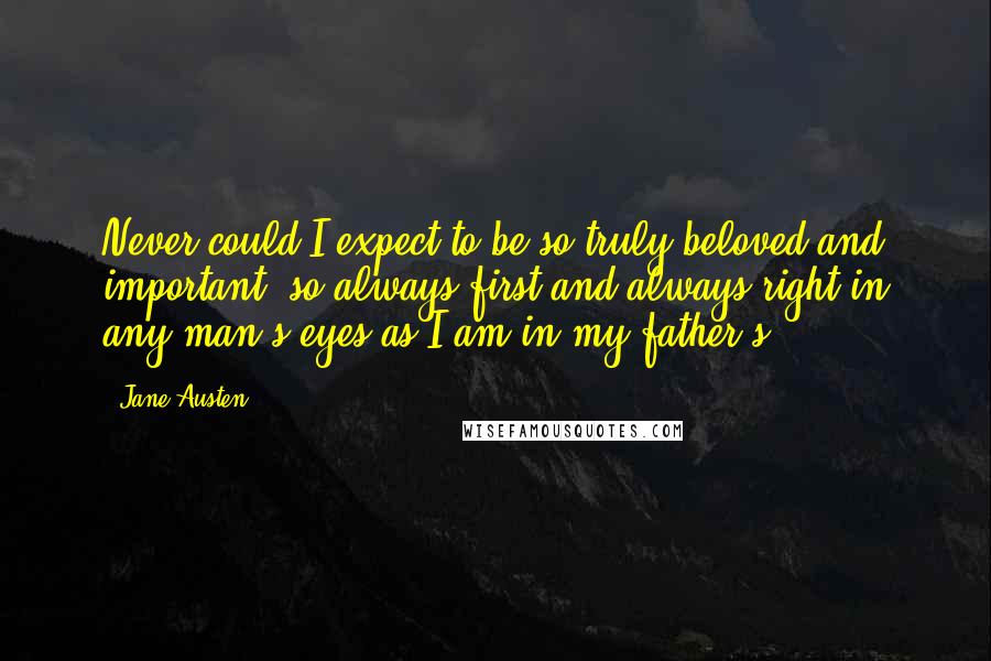 Jane Austen Quotes: Never could I expect to be so truly beloved and important; so always first and always right in any man's eyes as I am in my father's ...