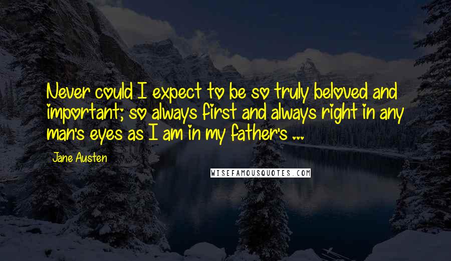 Jane Austen Quotes: Never could I expect to be so truly beloved and important; so always first and always right in any man's eyes as I am in my father's ...