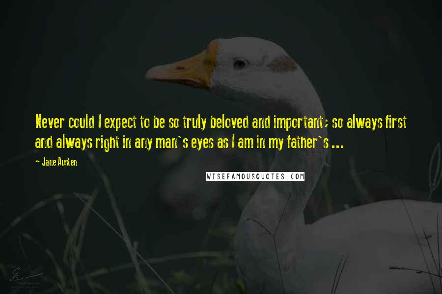 Jane Austen Quotes: Never could I expect to be so truly beloved and important; so always first and always right in any man's eyes as I am in my father's ...