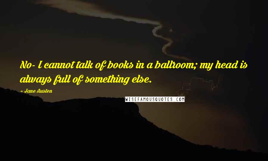 Jane Austen Quotes: No- I cannot talk of books in a ballroom; my head is always full of something else.