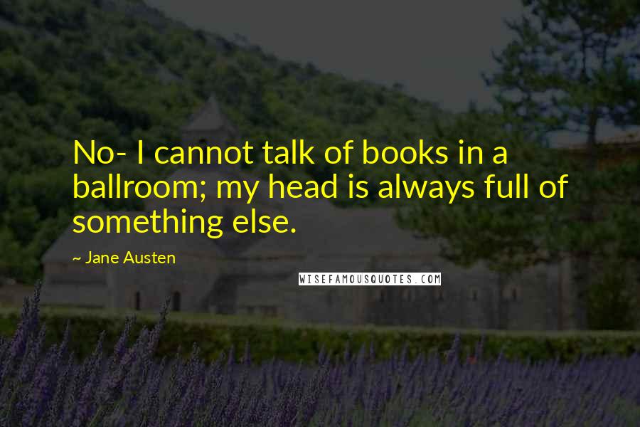 Jane Austen Quotes: No- I cannot talk of books in a ballroom; my head is always full of something else.