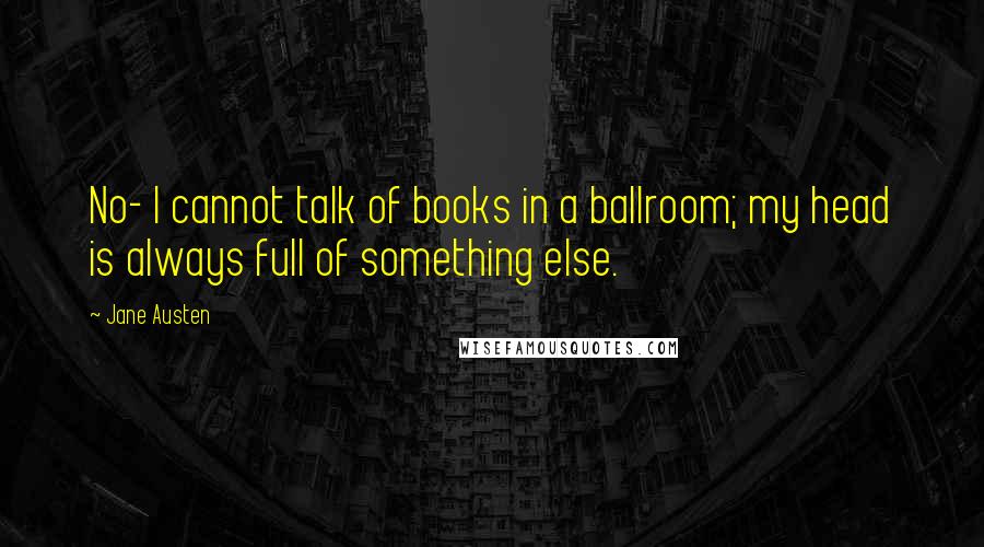 Jane Austen Quotes: No- I cannot talk of books in a ballroom; my head is always full of something else.