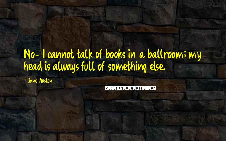 Jane Austen Quotes: No- I cannot talk of books in a ballroom; my head is always full of something else.