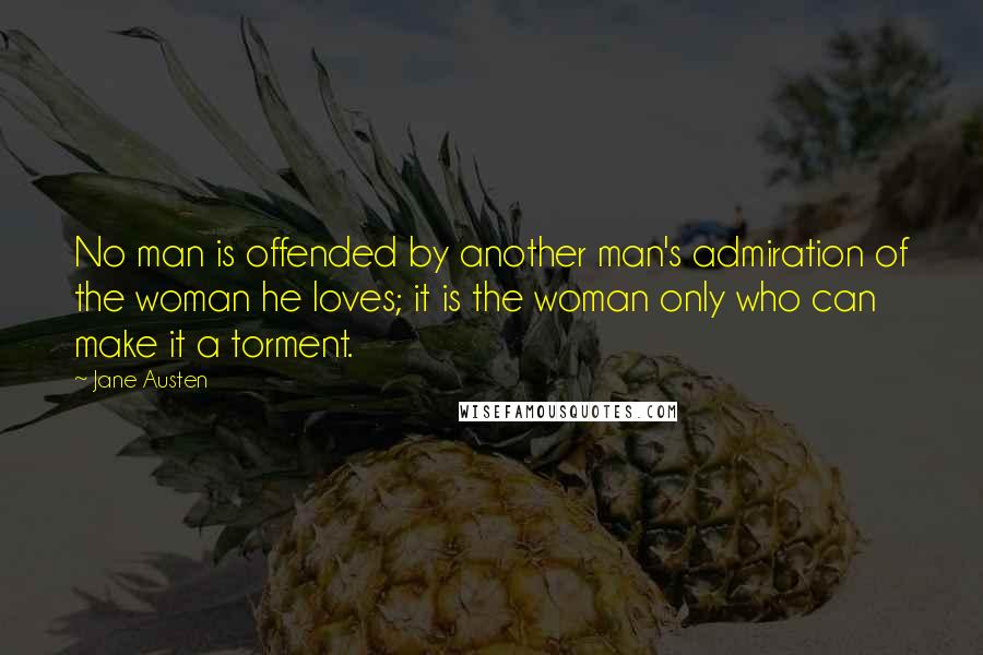 Jane Austen Quotes: No man is offended by another man's admiration of the woman he loves; it is the woman only who can make it a torment.