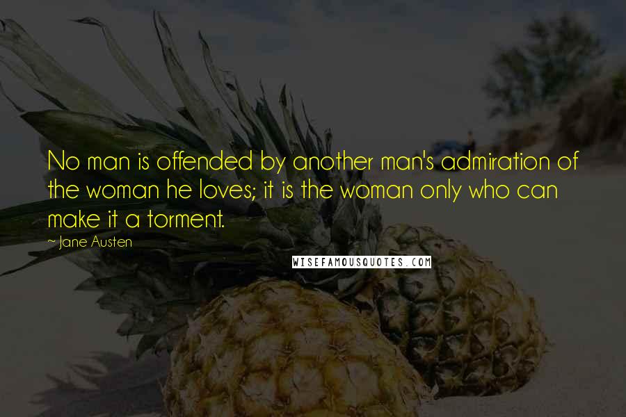 Jane Austen Quotes: No man is offended by another man's admiration of the woman he loves; it is the woman only who can make it a torment.