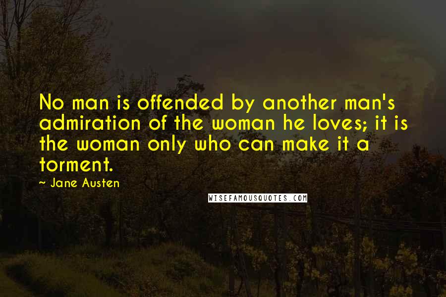 Jane Austen Quotes: No man is offended by another man's admiration of the woman he loves; it is the woman only who can make it a torment.
