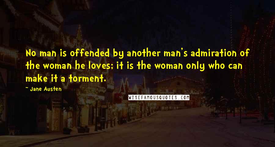 Jane Austen Quotes: No man is offended by another man's admiration of the woman he loves; it is the woman only who can make it a torment.