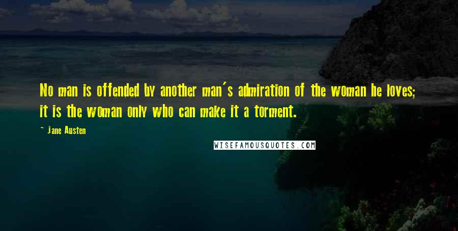 Jane Austen Quotes: No man is offended by another man's admiration of the woman he loves; it is the woman only who can make it a torment.