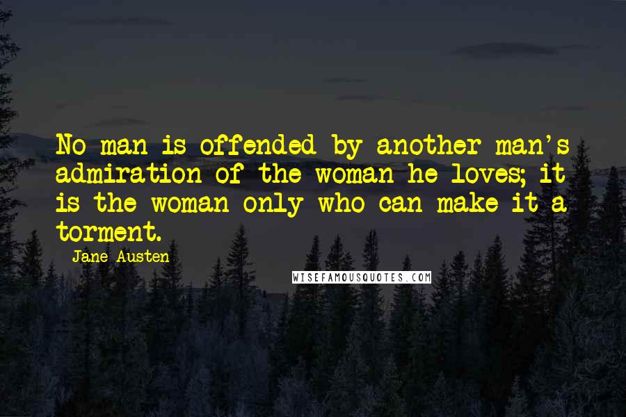 Jane Austen Quotes: No man is offended by another man's admiration of the woman he loves; it is the woman only who can make it a torment.