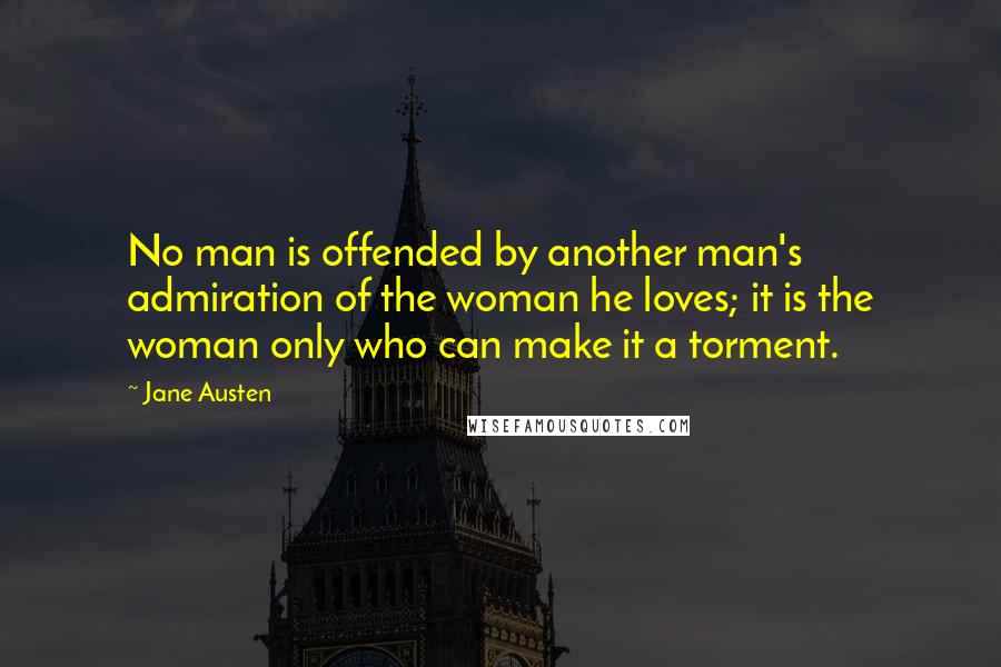 Jane Austen Quotes: No man is offended by another man's admiration of the woman he loves; it is the woman only who can make it a torment.