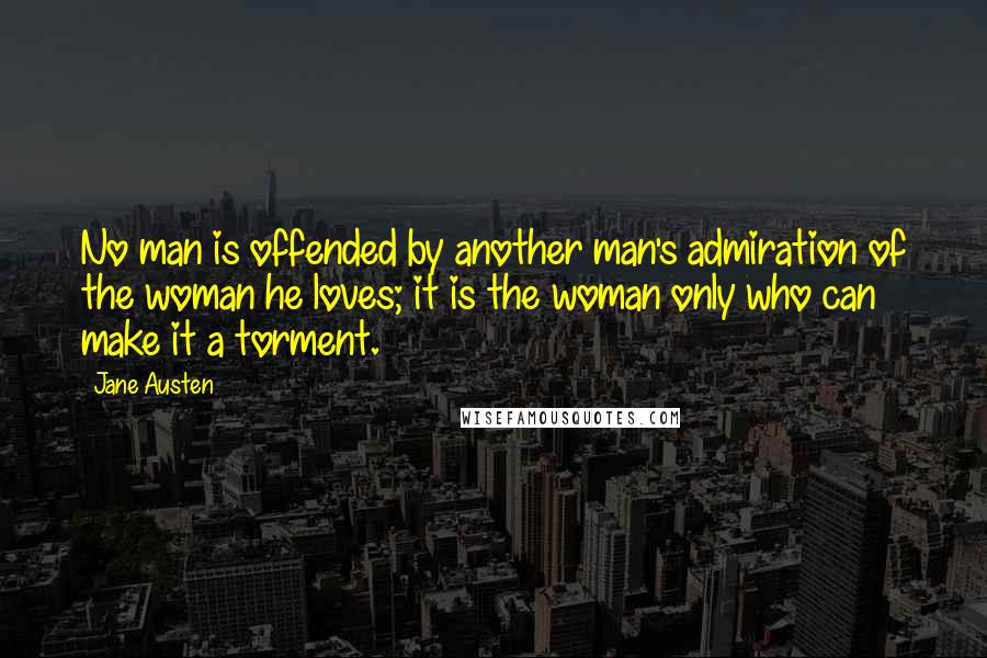 Jane Austen Quotes: No man is offended by another man's admiration of the woman he loves; it is the woman only who can make it a torment.