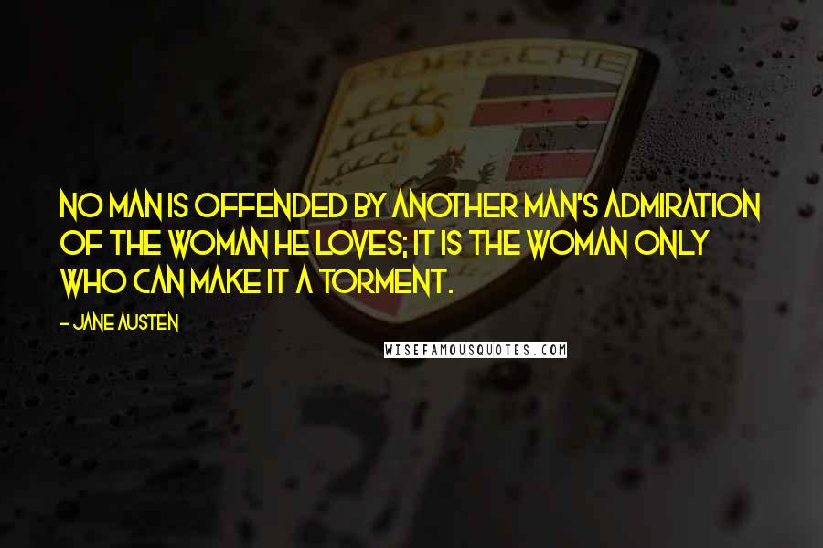 Jane Austen Quotes: No man is offended by another man's admiration of the woman he loves; it is the woman only who can make it a torment.